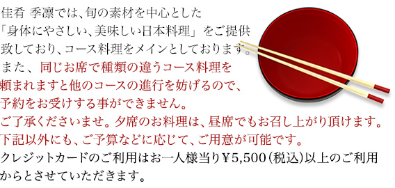 佳肴 季凛では、旬の素材を中心とした「身体にやさしい、美味しい日本料理」をご提供致しており、コース料理をメインとしております。また、同じお席で種類の違うコース料理を頼まれますと他のコースの進行を妨げるので、予約をお受けする事ができません。ご了承くださいませ。