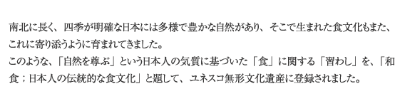 南北に長く、四季が明確な日本には多様で豊かな自然があり、そこで生まれた食文化もまた、これに寄り添うように育まれてきました。