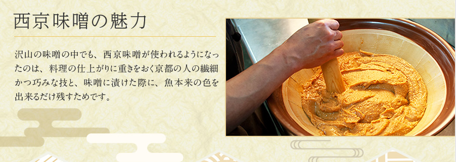 西京味噌の魅力 沢山の味噌の中でも、西京味噌が使われるようになったのは、料理の仕上がりに重きをおく京都の人の繊細かつ巧みな技と、味噌に漬けた際に、魚本来の色を出来るだけ残すためです。