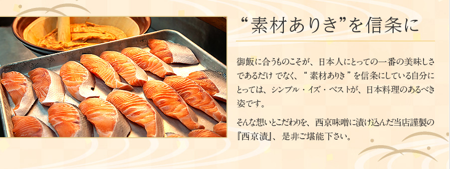 “素材ありき”を信条に 御飯に合うものこそが、日本人にとっての一番の美味しさであるだけ でなく、“素材ありき”を信条にしている自分にとっては、シンプル・イズ・ベス トが、日本料理のあるべき姿です。そんな想いとこだわりを、西京味噌に漬け込んだ当店謹製の『西京漬』、是非ご堪能下さい。